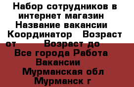 Набор сотрудников в интернет-магазин › Название вакансии ­ Координатор › Возраст от ­ 14 › Возраст до ­ 80 - Все города Работа » Вакансии   . Мурманская обл.,Мурманск г.